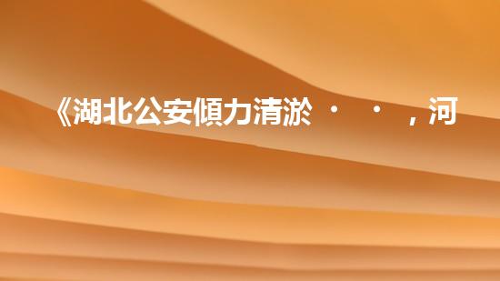 《湖北公安傾力清淤，河道煥然一新！》